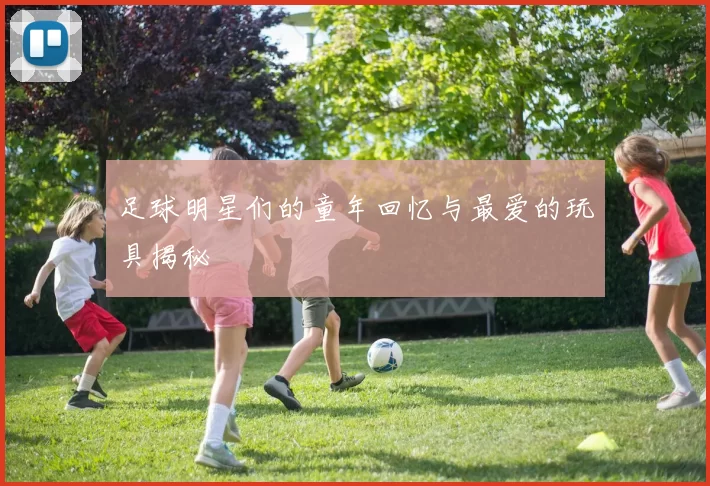 足球明星们的童年回忆与最爱的玩具揭秘