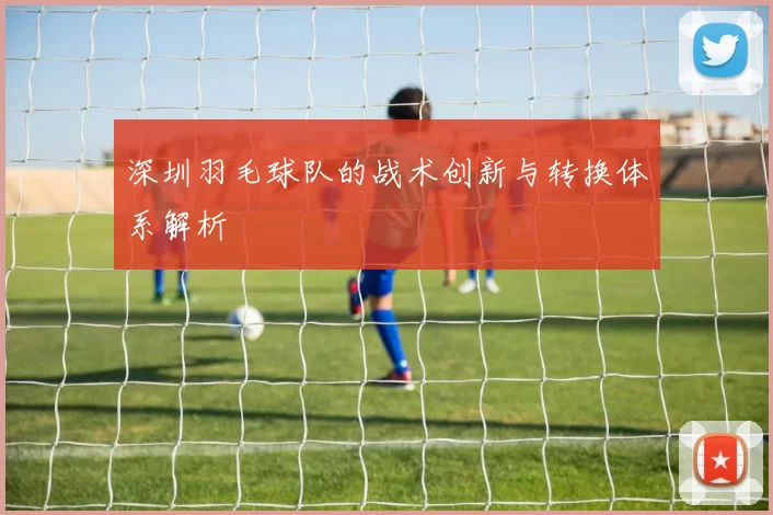 深圳羽毛球队的战术创新与转换体系解析