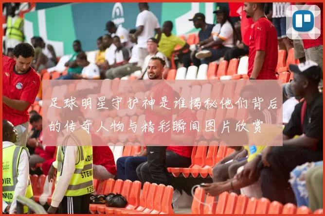 足球明星守护神是谁揭秘他们背后的传奇人物与精彩瞬间图片欣赏