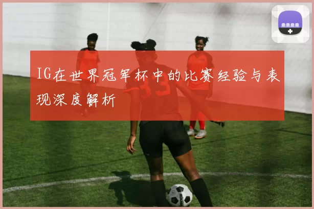 IG在世界冠军杯中的比赛经验与表现深度解析