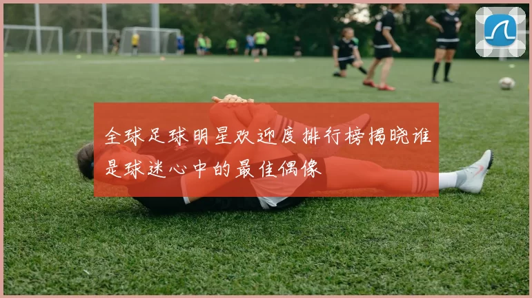 全球足球明星欢迎度排行榜揭晓谁是球迷心中的最佳偶像