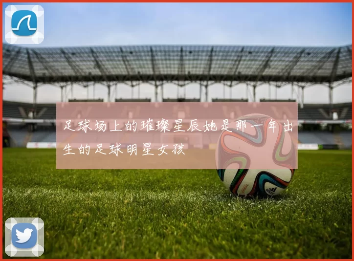 足球场上的璀璨星辰她是那一年出生的足球明星女孩