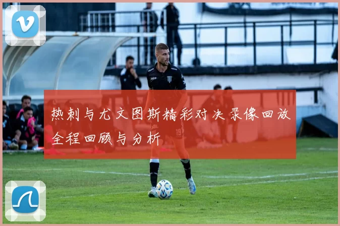 热刺与尤文图斯精彩对决录像回放全程回顾与分析
