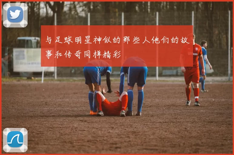 与足球明星神似的那些人他们的故事和传奇同样精彩
