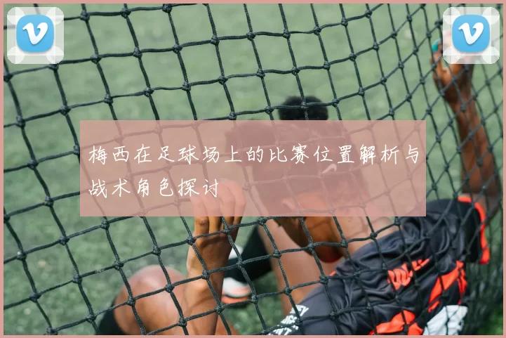梅西在足球场上的比赛位置解析与战术角色探讨
