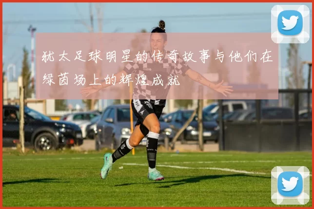 犹太足球明星的传奇故事与他们在绿茵场上的辉煌成就