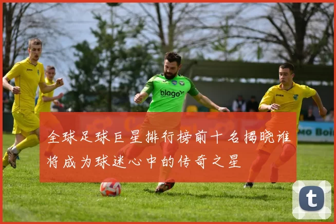 全球足球巨星排行榜前十名揭晓谁将成为球迷心中的传奇之星