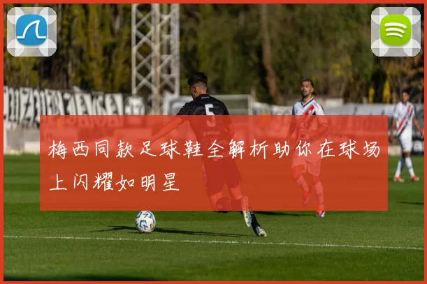 梅西同款足球鞋全解析助你在球场上闪耀如明星