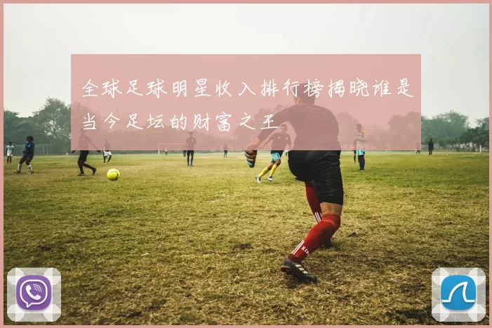 全球足球明星收入排行榜揭晓谁是当今足坛的财富之王