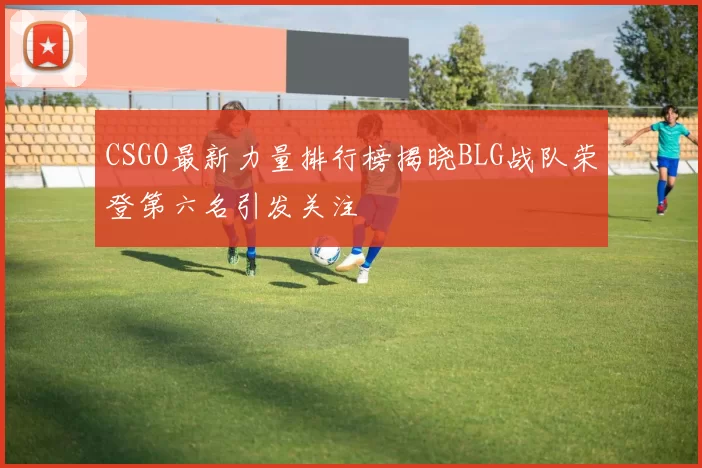 CSGO最新力量排行榜揭晓BLG战队荣登第六名引发关注