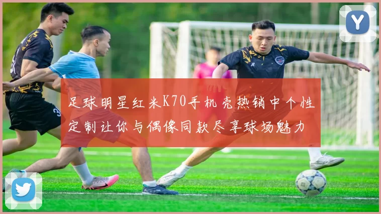 足球明星红米K70手机壳热销中个性定制让你与偶像同款尽享球场魅力