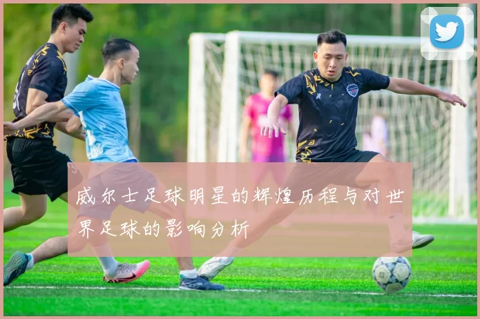 威尔士足球明星的辉煌历程与对世界足球的影响分析