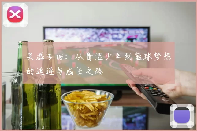吴磊专访：从青涩少年到篮球梦想的追逐与成长之路