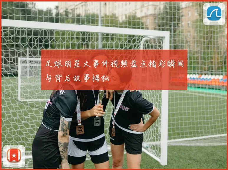 足球明星大事件视频盘点精彩瞬间与背后故事揭秘