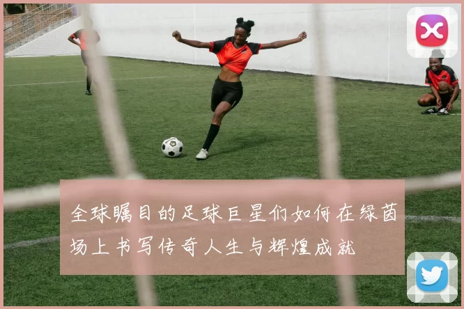 全球瞩目的足球巨星们如何在绿茵场上书写传奇人生与辉煌成就