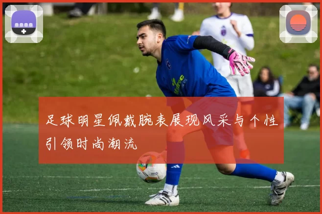 足球明星佩戴腕表展现风采与个性引领时尚潮流