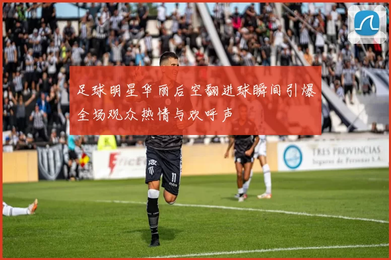足球明星华丽后空翻进球瞬间引爆全场观众热情与欢呼声