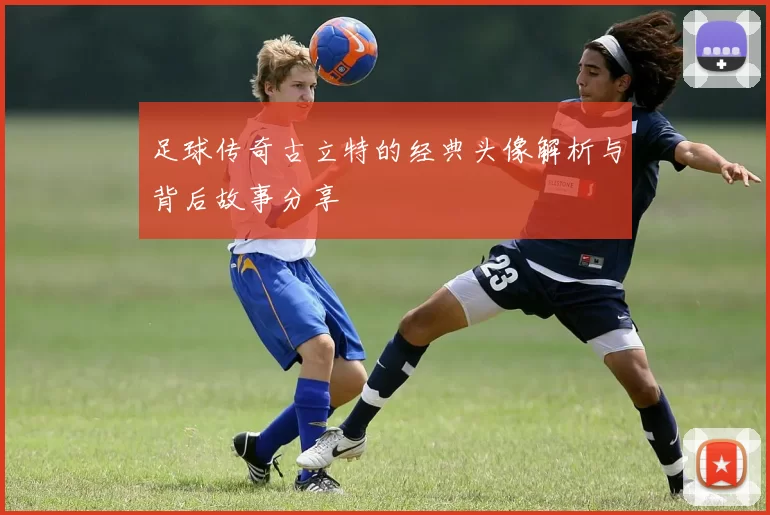 足球传奇古立特的经典头像解析与背后故事分享