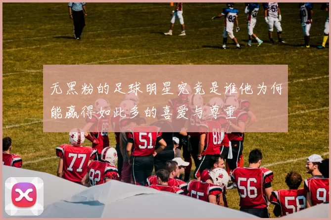 无黑粉的足球明星究竟是谁他为何能赢得如此多的喜爱与尊重