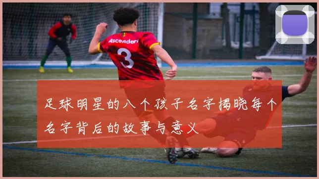 足球明星的八个孩子名字揭晓每个名字背后的故事与意义