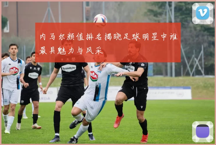 内马尔颜值排名揭晓足球明星中谁最具魅力与风采