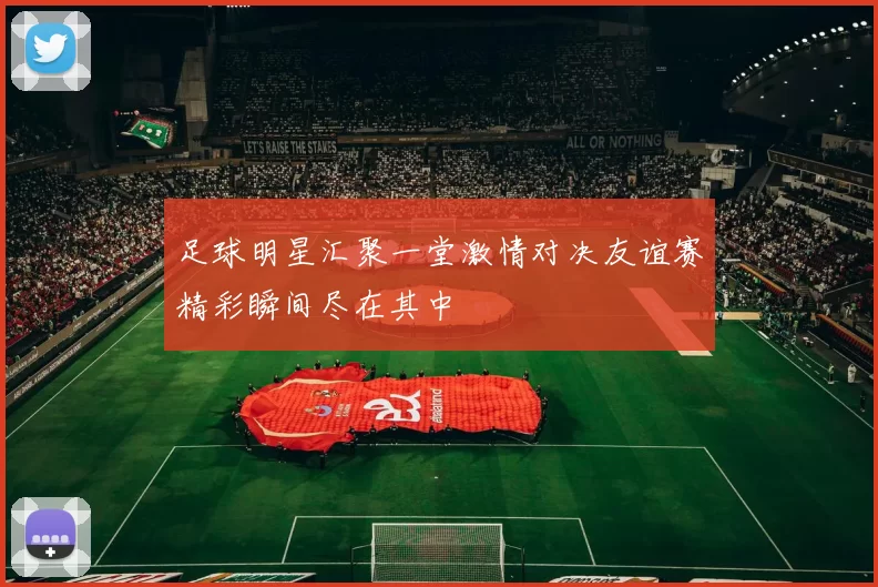 足球明星汇聚一堂激情对决友谊赛精彩瞬间尽在其中
