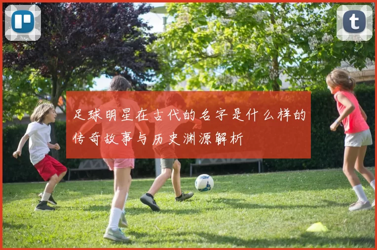 足球明星在古代的名字是什么样的传奇故事与历史渊源解析