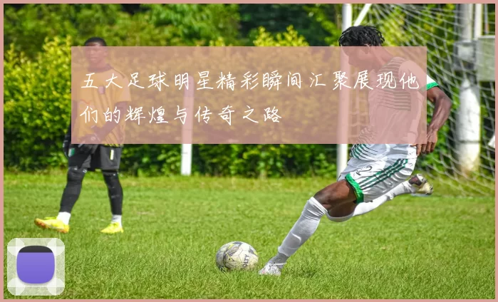 五大足球明星精彩瞬间汇聚展现他们的辉煌与传奇之路