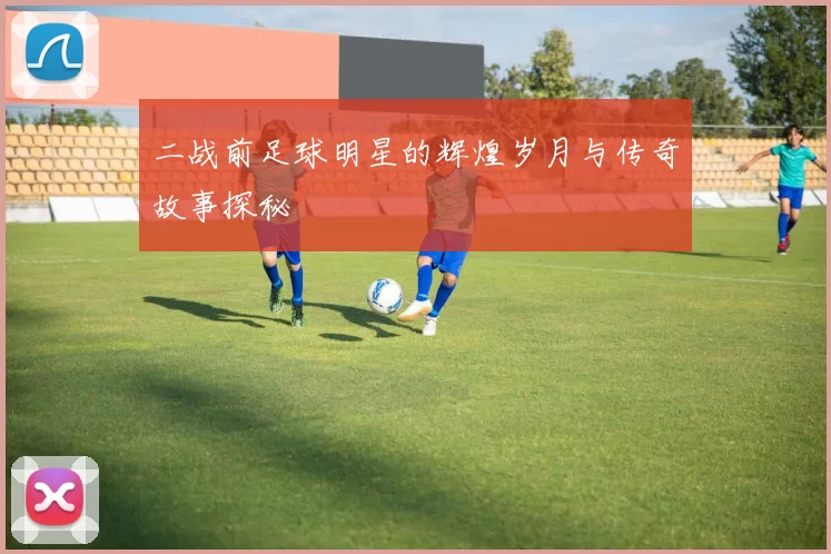 二战前足球明星的辉煌岁月与传奇故事探秘