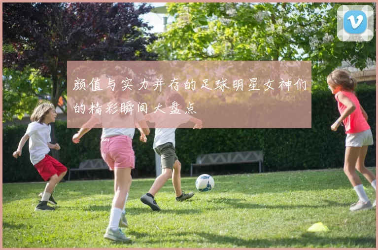 颜值与实力并存的足球明星女神们的精彩瞬间大盘点