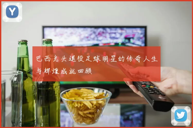 巴西光头退役足球明星的传奇人生与辉煌成就回顾