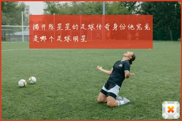 揭开陈星星的足球传奇身份他究竟是哪个足球明星