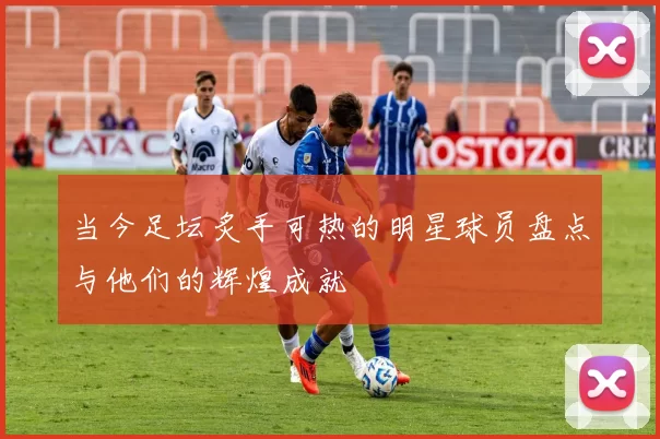 当今足坛炙手可热的明星球员盘点与他们的辉煌成就