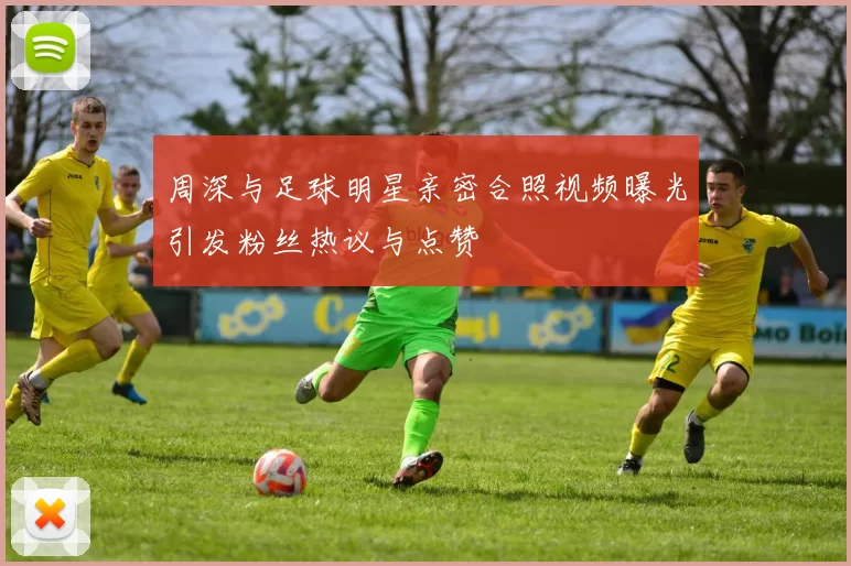 周深与足球明星亲密合照视频曝光引发粉丝热议与点赞