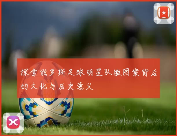 探索俄罗斯足球明星队徽图案背后的文化与历史意义