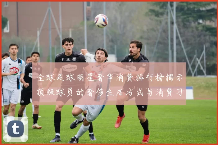 全球足球明星奢华消费排行榜揭示顶级球员的奢侈生活方式与消费习惯