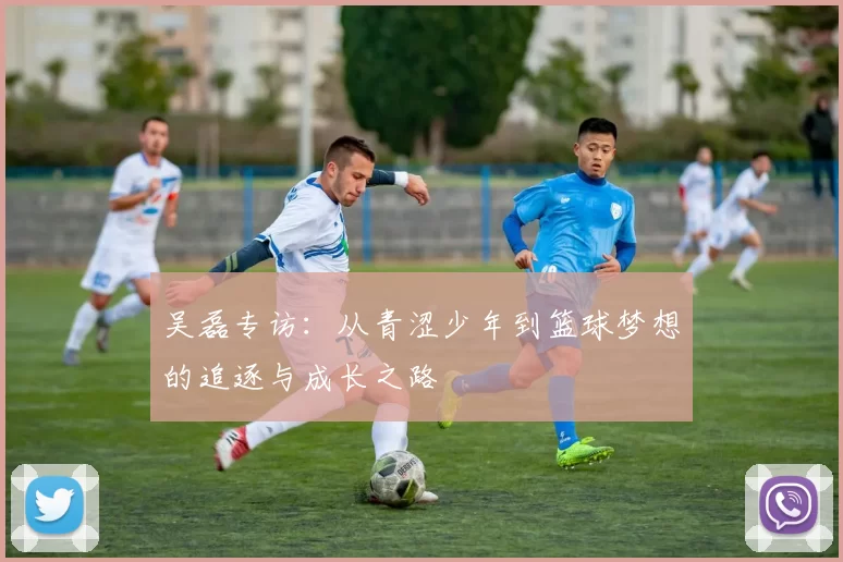吴磊专访：从青涩少年到篮球梦想的追逐与成长之路
