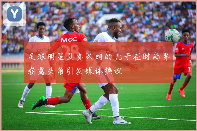 足球明星贝克汉姆的儿子在时尚界崭露头角引发媒体热议
