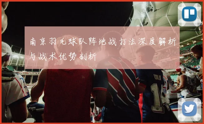 南京羽毛球队阵地战打法深度解析与战术优势剖析