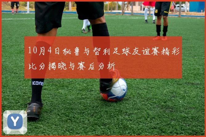 10月4日秘鲁与智利足球友谊赛精彩比分揭晓与赛后分析