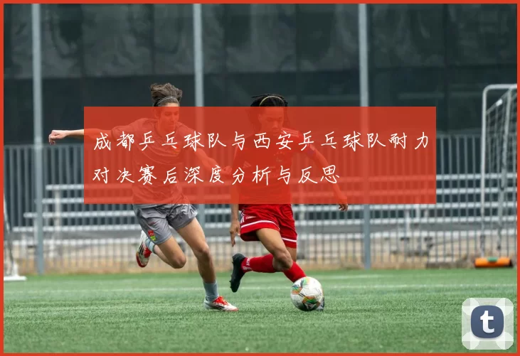 成都乒乓球队与西安乒乓球队耐力对决赛后深度分析与反思