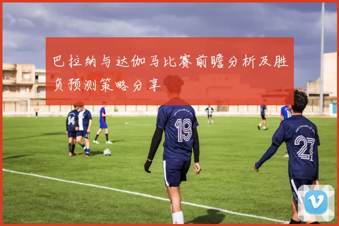 巴拉纳与达伽马比赛前瞻分析及胜负预测策略分享