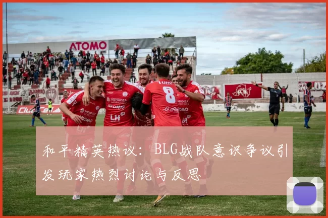 和平精英热议：BLG战队意识争议引发玩家热烈讨论与反思