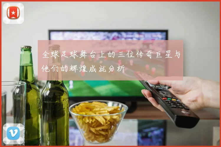 全球足球舞台上的三位传奇巨星与他们的辉煌成就分析