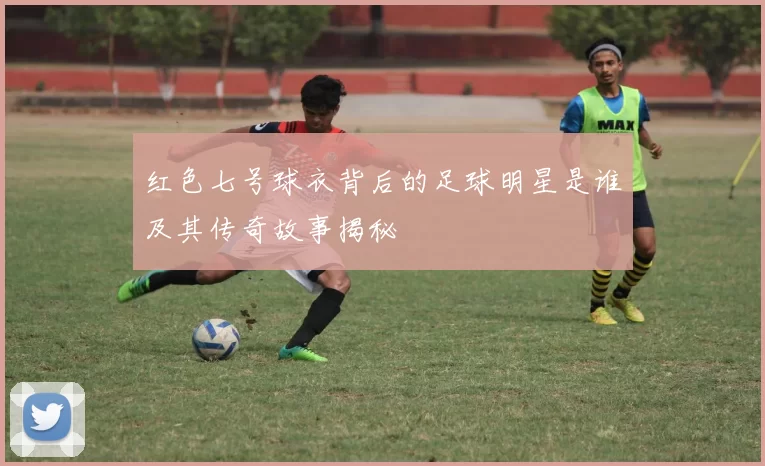 红色七号球衣背后的足球明星是谁及其传奇故事揭秘