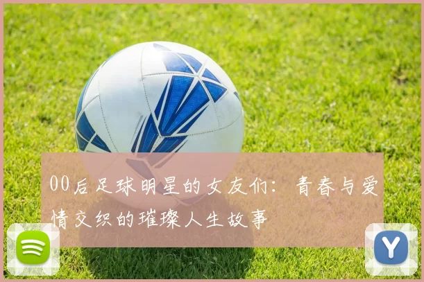00后足球明星的女友们：青春与爱情交织的璀璨人生故事