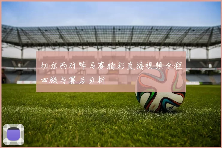 切尔西对阵马赛精彩直播视频全程回顾与赛后分析