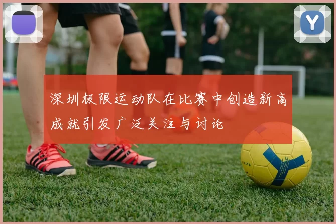 深圳极限运动队在比赛中创造新高成就引发广泛关注与讨论