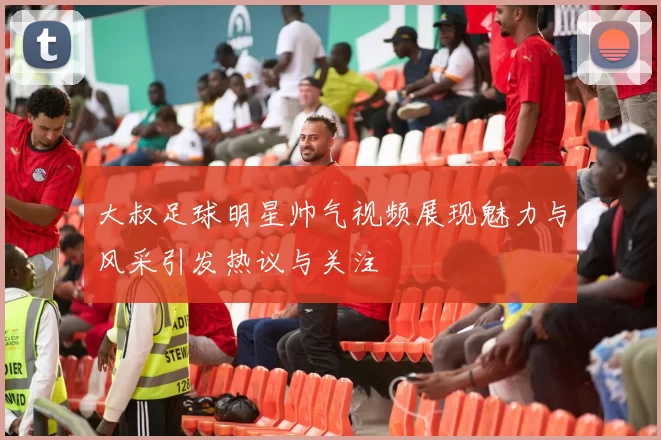 大叔足球明星帅气视频展现魅力与风采引发热议与关注