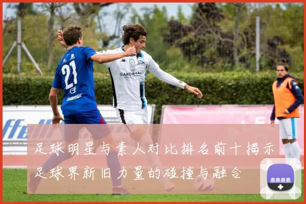 足球明星与素人对比排名前十揭示足球界新旧力量的碰撞与融合
